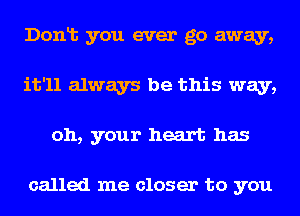 Donlt you ever go away,
it'll always be this way,
oh, your heart has

called me closer to you