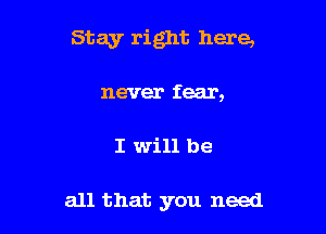 Stay right here,

never fear,
I will be

all that you need