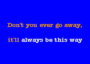 Donlt you ever go away,

it'll always be this way