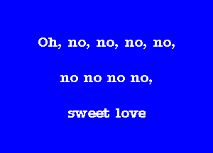 Oh, no, no, no, no,

no no no no,

sweet love