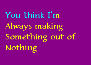 You think I'm
Always making

Something out of
Nothing