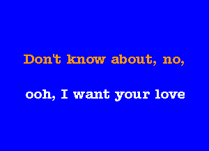 Dont know about, no,

ooh, I want your love