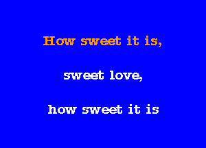 How sweet it is,

sweet love,

how sweet it is