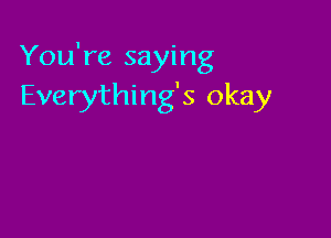 You're saying
Everything's okay