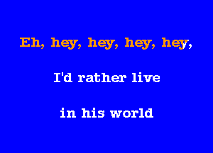 Eh, hey, hey, hey, hey,

I'd rather live

in his world