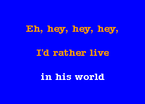 Eh, hey, hey, hey,

I'd rather live

in his world