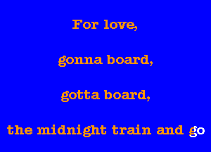 For love,
gonna board,
gotta board,

the midnight train and go