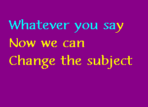 Whatever you say
Now we can

Change the subject