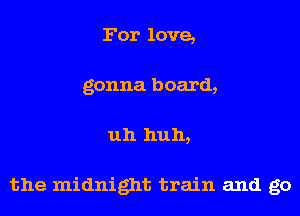 For love,
gonna board,
uh huh,

the midnight train and go