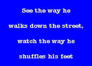 See the way he
walks down the street,
watch the way he

shuffles his feet