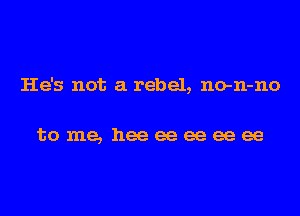 He's not a rebel, no-n-no

tome, heeeeeeeeee