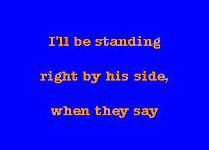 I'll be standing

right by his side,

when they say