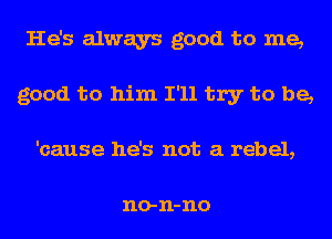 He's always good to me,
good to him I'll try to be,
'cause he's not a rebel,

no- 11- no