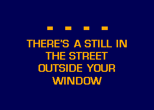 THERE'S A STILL IN

THE STREET
OUTSIDE YOUR

WINDOW