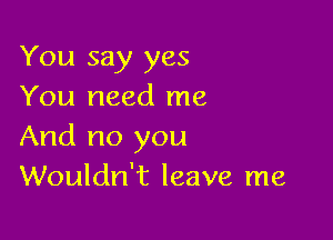 You say yes
You need me

And no you
Wouldn't leave me