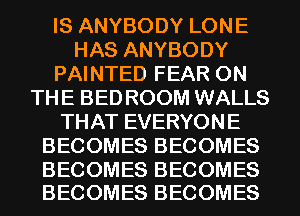 IS ANYBODY LONE
HAS ANYBODY
PAINTED FEAR ON
THE BED ROOM WALLS
THAT EVERYONE
BECOMES BECOMES

BECOMES BECOMES
BECOMES BECOMES