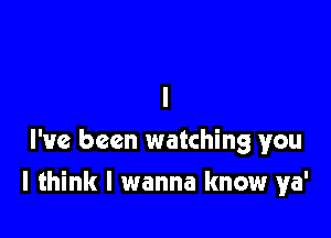 I
I've been watching you

I think I wanna know ya'