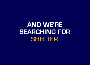 AND WE'RE
SEARCHING FOR

SHELTER