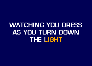 WATCHING YOU DRESS
AS YOU TURN DOWN

THE LIGHT