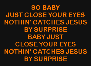 SO BABY
JUSTCLOSEYOUR EYES
NOTHIN' CATCHESJESUS

BY SURPRISE
BABYJUST
CLOSEYOUR EYES
NOTHIN' CATCHESJESUS
BY SURPRISE