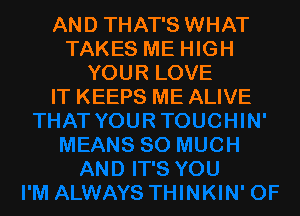 AND THAT'S WHAT
TAKES ME HIGH
YOUR LOVE
IT KEEPS ME ALIVE