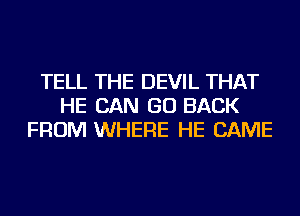 TELL THE DEVIL THAT
HE CAN GO BACK
FROM WHERE HE CAME