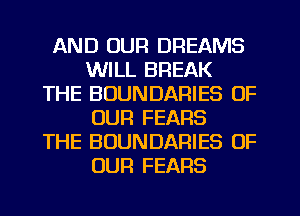 AND OUR DREAMS
WILL BREAK
THE BOUNDARIES OF
OUR FEARS
THE BOUNDARIES OF
OUR FEARS