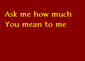 Ask me how much
You mean to me