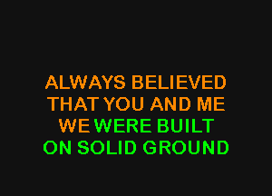 ALWAYS BELIEVED
THAT YOU AND ME
WEWERE BUILT
ON SOLID GROUND

g
