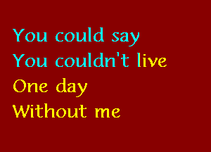 You could say
You couldn't live

One day
Without me