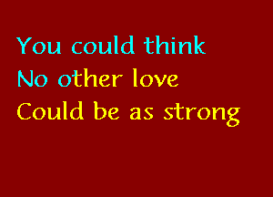 You could think
No other love

Could be as strong