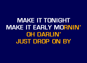 MAKE IT TONIGHT
MAKE IT EARLY MORNIN'
OH DARLIN'

JUST DROP ON BY