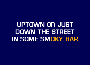 UPTUWN OR JUST
DOWN THE STREET
IN SOME SMOKY BAR