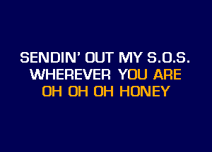 SENDIN' OUT MY 5.0.5.
WHEREVER YOU ARE
OH OH OH HONEY