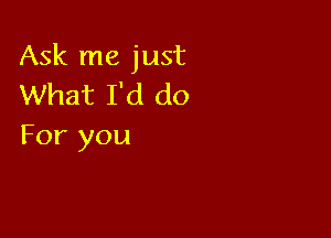 Ask me just
What I'd do

For you