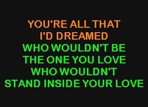 YOU'RE ALL THAT
I'D DREAMED
WHO WOULDN'T BE
THEONEYOU LOVE
WHO WOULDN'T
STAND INSIDEYOUR LOVE