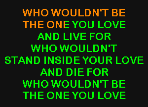 WHO WOULDN'T BE
THEONEYOU LOVE
AND LIVE FOR
WHO WOULDN'T
STAND INSIDEYOUR LOVE
AND DIE FOR

WHO WOULDN'T BE
THE ONE YOU LOVE