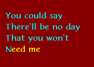 You could say
There'll be no day

That you won't
Need me