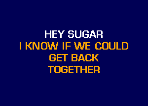 HEY SUGAR
I KNOW IF WE COULD

GET BACK
TOGETHER