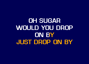 OH SUGAR
WOULD YOU DROP

0N BY
JUST DROP 0N BY