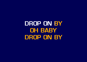 DROP ON BY
UH BABY

DROP 0N BY