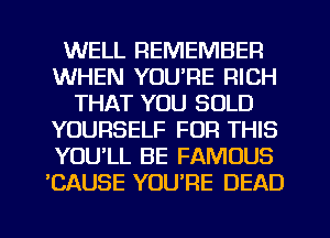 WELL REMEMBER
WHEN YOURE RICH
THAT YOU SOLD
YOURSELF FOR THIS
YOULL BE FAMOUS
'CAUSE YOU'RE DEAD