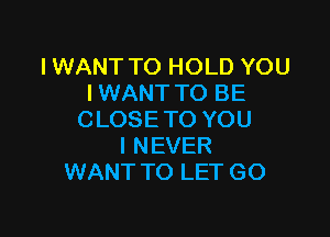 IWANT TO HOLD YOU
IWANT TO BE

C LOSE TO YOU
I NEVER
WANT TO LET GO