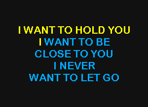 IWANT TO HOLD YOU
IWANT TO BE

C LOSE TO YOU
I NEVER
WANT TO LET GO