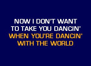 NOW I DON'T WANT
TO TAKE YOU DANCIN'
WHEN YOU'RE DANCIN'
WITH THE WORLD