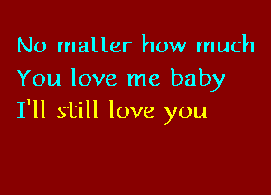 No matter how much
You love me baby

I'll still love you