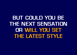 BUT COULD YOU BE
THE NEXT SENSATION
OR WILL YOU SET
THE LATEST STYLE