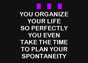 YOU ORGANIZE
YOUR LIFE
SO PERFECTLY

YOU EVEN
TAKE THE TIME
TO PLAN YOUR
SPONTANEITY