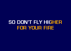 SO DON'T FLY HIGHER

FOR YOUR FIRE