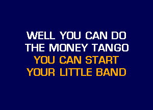 WELL YOU CAN DO
THE MONEY TANGO
YOU CAN START
YOUR LITTLE BAND

g